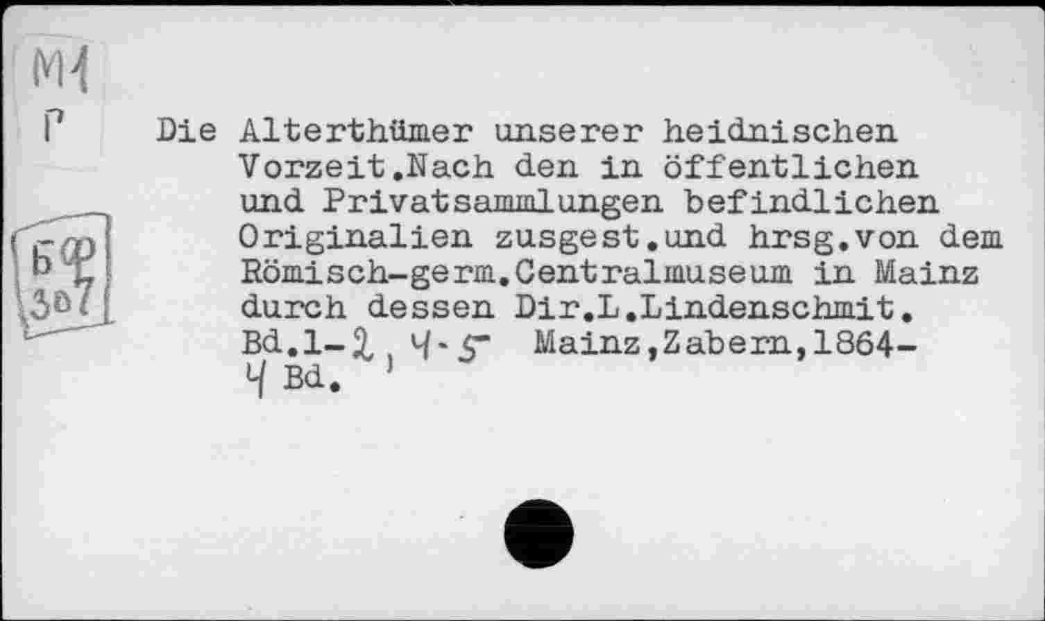 ﻿Ж
Die Alterthümer unserer heidnischen Vorzeit.Nach den in öffentlichen und Privatsanmilungen befindlichen Originalien zusgest.und hrsg.von dem Römisch-germ. Centralmuseum in Mainz durch dessen Dir.L.Lindenschm.it. Bd.1-3, .4*5“ Mainz,Zabern, 1864-4 Bd. ’